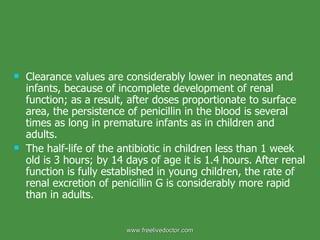 Clearance values are considerably lower in neonates and infants, because of incomplete development of renal function; as a result, after doses proportionate to surface area, the persistence of penicillin in the blood is several times as long in premature infants as in children and adults.  The half-life of the antibiotic in children less than 1 week old is 3 hours; by 14 days of age it is 1.4 hours. After renal function is fully established in young children, the rate of renal excretion of penicillin G is considerably more rapid than in adults. www.freelivedoctor.com 