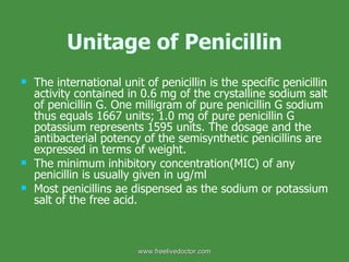 Unitage of Penicillin The international unit of penicillin is the specific penicillin activity contained in 0.6 mg of the crystalline sodium salt of penicillin G. One milligram of pure penicillin G sodium thus equals 1667 units; 1.0 mg of pure penicillin G potassium represents 1595 units. The dosage and the antibacterial potency of the semisynthetic penicillins are expressed in terms of weight. The minimum inhibitory concentration(MIC) of any penicillin is usually given in ug/ml Most penicillins ae dispensed as the sodium or potassium salt of the free acid. www.freelivedoctor.com 