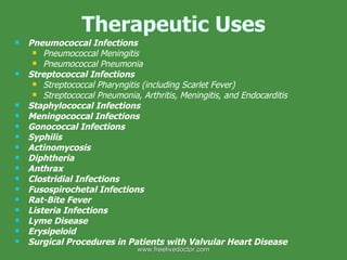 Therapeutic Uses Pneumococcal Infections Pneumococcal Meningitis Pneumococcal Pneumonia Streptococcal Infections Streptococcal Pharyngitis (including Scarlet Fever) Streptococcal Pneumonia, Arthritis, Meningitis, and Endocarditis Staphylococcal Infections Meningococcal Infections Gonococcal Infections Syphilis Actinomycosis Diphtheria Anthrax Clostridial Infections Fusospirochetal Infections Rat-Bite Fever Listeria Infections Lyme Disease Erysipeloid Surgical Procedures in Patients with Valvular Heart Disease www.freelivedoctor.com 