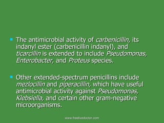 The antimicrobial activity of  carbenicillin,  its indanyl ester (carbenicillin indanyl), and  ticarcillin  is extended to include  Pseudomonas, Enterobacter,  and  Proteus  species. Other extended-spectrum penicillins include  mezlocillin  and  piperacillin,  which have useful antimicrobial activity against  Pseudomonas, Klebsiella,  and certain other gram-negative microorganisms. www.freelivedoctor.com 