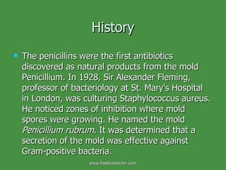History The penicillins were the first antibiotics discovered as natural products from the mold Penicillium. In 1928, Sir Alexander Fleming, professor of bacteriology at St. Mary's Hospital in London, was culturing Staphylococcus aureus. He noticed zones of inhibition where mold spores were growing. He named the mold  Penicillium rubrum . It was determined that a secretion of the mold was effective against Gram-positive bacteria.  www.freelivedoctor.com 