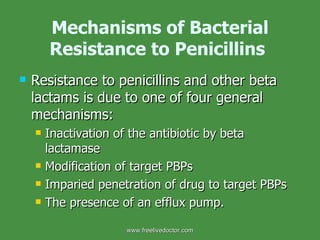 Mechanisms of Bacterial Resistance to Penicillins   Resistance to penicillins and other beta lactams is due to one of four general mechanisms: Inactivation of the antibiotic by beta lactamase Modification of target PBPs Imparied penetration of drug to target PBPs The presence of an efflux pump. www.freelivedoctor.com 