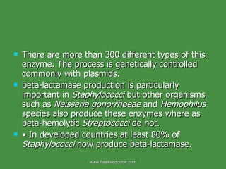 There are more than 300 different types of this enzyme. The process is genetically controlled commonly with plasmids. beta-lactamase production is particularly important in  Staphylococci  but other organisms such as  Neisseria gonorrhoeae  and  Hemophilus  species also produce these enzymes where as beta-hemolytic  Streptococci  do not. •  In developed countries at least 80% of  Staphylococci  now produce beta-lactamase. www.freelivedoctor.com 