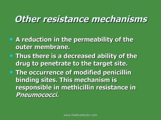 Other resistance mechanisms A reduction   in the permeability of the outer membrane. Thus there is a decreased ability of the drug to penetrate to the target site. The occurrence of modified penicillin binding sites. This mechanism is responsible in methicillin resistance in  Pneumococci. www.freelivedoctor.com 