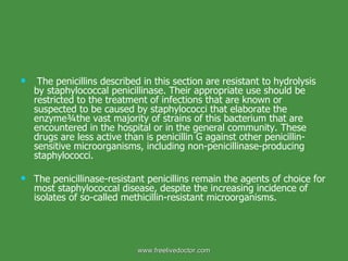The penicillins described in this section are resistant to hydrolysis by staphylococcal penicillinase. Their appropriate use should be restricted to the treatment of infections that are known or suspected to be caused by staphylococci that elaborate the enzyme¾the vast majority of strains of this bacterium that are encountered in the hospital or in the general community. These drugs are less active than is penicillin G against other penicillin-sensitive microorganisms, including non-penicillinase-producing staphylococci. The penicillinase-resistant penicillins remain the agents of choice for most staphylococcal disease, despite the increasing incidence of isolates of so-called methicillin-resistant microorganisms. www.freelivedoctor.com 