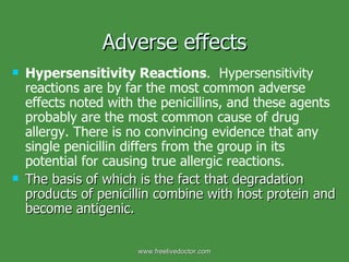 Adverse effects Hypersensitivity Reactions .  Hypersensitivity reactions are by far the most common adverse effects noted with the penicillins, and these agents probably are the most common cause of drug allergy. There is no convincing evidence that any single penicillin differs from the group in its potential for causing true allergic reactions.  The basis of which is the fact that degradation products of penicillin combine with host protein and become antigenic. www.freelivedoctor.com 
