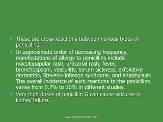 These are cross-reactions between various types of penicillins. In approximate order of decreasing frequency, manifestations of allergy to penicillins include maculopapular rash, urticarial rash, fever, bronchospasm, vasculitis, serum sickness, exfoliative dermatitis, Stevens-Johnson syndrome, and anaphylaxis The overall incidence of such reactions to the penicillins varies from 0.7% to 10% in different studies. Very high doses of penicillin G can cause seizures in kidney failure. www.freelivedoctor.com 