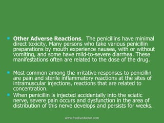 Other Adverse Reactions .  The penicillins have minimal direct toxicity. Many persons who take various penicillin preparations by mouth experience nausea, with or without vomiting, and some have mild-to-severe diarrhea. These manifestations often are related to the dose of the drug. Most common among the irritative responses to penicillin are pain and sterile inflammatory reactions at the sites of intramuscular injections, reactions that are related to concentration. When penicillin is injected accidentally into the sciatic nerve, severe pain occurs and dysfunction in the area of distribution of this nerve develops and persists for weeks. www.freelivedoctor.com 