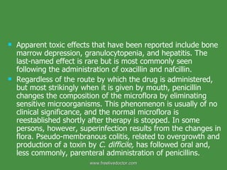 Apparent toxic effects that have been reported include bone marrow depression, granulocytopenia, and hepatitis. The last-named effect is rare but is most commonly seen following the administration of oxacillin and nafcillin. Regardless of the route by which the drug is administered, but most strikingly when it is given by mouth, penicillin changes the composition of the microflora by eliminating sensitive microorganisms. This phenomenon is usually of no clinical significance, and the normal microflora is reestablished shortly after therapy is stopped. In some persons, however, superinfection results from the changes in flora. Pseudo-membranous colitis, related to overgrowth and production of a toxin by  C. difficile,  has followed oral and, less commonly, parenteral administration of penicillins. www.freelivedoctor.com 