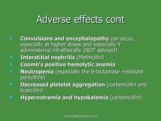 Adverse effects cont Convulsions and encephalopathy  can occur, especially at higher doses and especially if administered intrathecally (NOT advised). Interstitial nephritis  (Methicillin) Coomb's positive hemolytic anemia Neutropenia  (especially the b-lactamase -resistant penicillins) Decreased platelet aggregation  (carbenicillin and ticarcillin) Hypernatremia and hypokalemia  (carbenicillin) www.freelivedoctor.com 