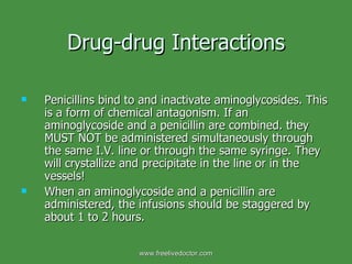 Drug-drug Interactions Penicillins bind to and inactivate aminoglycosides. This is a form of chemical antagonism. If an aminoglycoside and a penicillin are combined. they MUST NOT be administered simultaneously through the same I.V. line or through the same syringe. They will crystallize and precipitate in the line or in the vessels!  When an aminoglycoside and a penicillin are administered, the infusions should be staggered by about 1 to 2 hours. www.freelivedoctor.com 