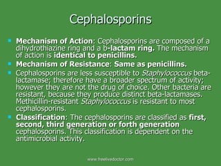 Cephalosporins Mechanism of Action : Cephalosporins are composed of a dihydrothiazine ring and a b -lactam ring.  The mechanism of action is  identical to penicillins. Mechanism of Resistance :  Same as penicillins.  Cephalosporins are less susceptible to  Staphylococcus  beta-lactamase; therefore have a broader spectrum of activity; however they are not the drug of choice. Other bacteria are resistant, because they produce distinct beta-lactamases. Methicillin-resistant  Staphylococcus  is resistant to most cephalosporins. Classification : The cephalosporins are classified as  first, second, third generation or forth generation  cephalosporins. This classification is dependent on the antimicrobial activity. www.freelivedoctor.com 