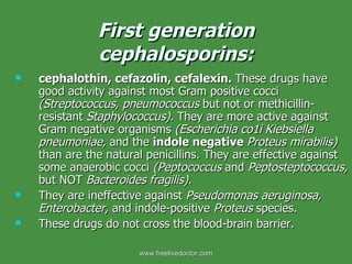 First generation cephalosporins: cephalothin, cefazolin, cefalexin.  These drugs have good activity against most Gram positive cocci  (Streptococcus, pneumococcus  but not or methicillin-resistant  Staphylococcus).  They are more active against Gram negative organisms  (Escherichia co1i Kiebsiella pneumoniae,  and the  indole negative  Proteus mirabilis)  than are the natural penicillins. They are effective against some anaerobic cocci  (Peptococcus  and  Peptosteptococcus,  but NOT  Bacteroides fragilis).  They are ineffective against  Pseudomonas aeruginosa, Enterobacter,  and indole-positive  Proteus  species.  These drugs do not cross the blood-brain barrier. www.freelivedoctor.com 
