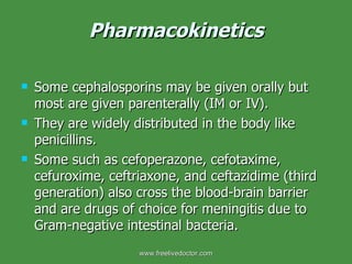 Pharmacokinetics Some cephalosporins may be given orally but most are given parenterally (IM or IV). They are widely distributed in the body like penicillins. Some such as cefoperazone, cefotaxime, cefuroxime, ceftriaxone, and ceftazidime (third generation) also cross the blood-brain barrier and are drugs of choice for meningitis due to Gram-negative intestinal bacteria. www.freelivedoctor.com 