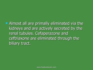 Almost all are primally eliminated via the kidneys and are actively secreted by the renal tubules. Cefaperazone and ceftriaxone are eliminated through the biliary tract.  www.freelivedoctor.com 