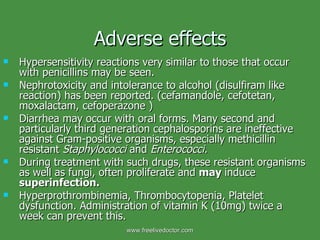 Adverse effects Hypersensitivity reactions very similar to those that occur with penicillins may be seen. Nephrotoxicity and intolerance to alcohol (disulfiram like reaction) has been reported. (cefamandole, cefotetan, moxalactam, cefoperazone ) Diarrhea may occur with oral forms. Many second and particularly third generation cephalosporins are ineffective against Gram-positive organisms, especially methicillin resistant  Staphylococci  and  Enterococci. During treatment with such drugs, these resistant organisms as well as fungi, often proliferate and  may  induce  superinfection. Hyperprothrombinemia, Thrombocytopenia, Platelet dysfunction. Administration of vitamin K (10mg) twice a week can prevent this. www.freelivedoctor.com 