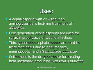 Uses: A cephalosporin with or without an aminoglycoside is first-line treatment of  Klebsiella.  First generation cephalosporins are used for surgical prophylaxis of wound infection.  Third generation cephalosporins are used to treat meningitis due to pneumococci, meningococci, and  Haemophillus influenza.  Ceftriaxone is the drug of choice for treating beta-lactamase producing  Neisseria gonorrhea.   www.freelivedoctor.com 