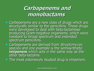 Carbapenems and monobactams   Carbepenems are a new class of drugs which are structurallv similar to the penicillins. These drugs were developed to deal with beta‑lactamase producing Gram-negative organisms, which were resistant to broad spectrum and extended spectrum penicillins. Carbapenems are derived from  Streptomyces  species and one example is the semisynthetic  imipenem  which acts in the same way as the other beta-lactams. The most extensively studied drug is imipenem. www.freelivedoctor.com 