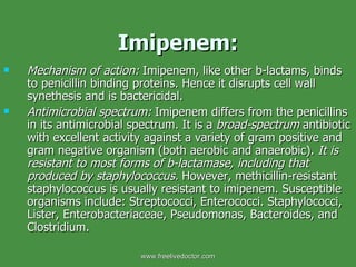 Imipenem: Mechanism of action:  Imipenem, like other b-lactams, binds to penicillin binding proteins. Hence it disrupts cell wall synethesis and is bactericidal. Antimicrobial spectrum:  Imipenem differs from the penicillins in its antimicrobial spectrum. It is a  broad-spectrum  antibiotic with excellent activity against a variety of gram positive and gram negative organism (both aerobic and anaerobic).  It is resistant to most forms of b-lactamase, including that produced by staphylococcus.  However, methicillin-resistant staphylococcus is usually resistant to imipenem. Susceptible organisms include: Streptococci, Enterococci. Staphylococci, Lister, Enterobacteriaceae, Pseudomonas, Bacteroides, and Clostridium. www.freelivedoctor.com 