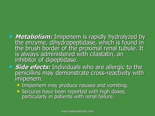 Metabolism:   Imipenem is rapidly hydrolyzed by the enzyme, dihydropeptidase, which is found in the brush border of the proximal renal tubule. It is always administered with cilastatin, an inhibitor of dipeptidase. Side efects:   Individuals who are allergic to the penicillins may demonstrate cross-reactivity with imipenem.  Imipemem may produce nausea and vomiting. Seizures have been reported with high doses, particularly in patients with renal failure. www.freelivedoctor.com 