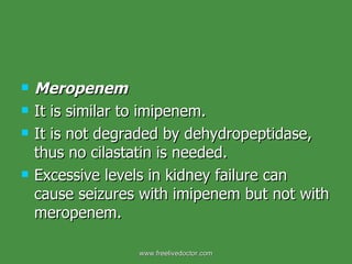 Meropenem It is similar to imipenem. It is not degraded by dehydropeptidase, thus no cilastatin is needed. Excessive levels in kidney failure can cause seizures with imipenem but not with meropenem. www.freelivedoctor.com 