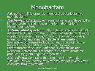 Monobactam Aztreonam:  This drug is a monocyclic beta-lactam (a monobactam). Mechanism of action :  Aztreonam interacts with penicillin binding proteins and induces the formation of long filamentous bacteria. Antimicrobial spectrum :  The antimicrobial spectrum of aztreonam differs from that of other beta-lactams. It more closely resembles the spectrum of the aminoglycosides. Gram positive and anaerobic bacteria are resistant. Susceptible organisms include:  ( It has an unusual spectrum being active only against Gram-negative aerobic rods)  Enterobacteriaceae, Pseudomonas, Hemophillus and Neisseria. Aztreonam is resistant to the beta-lactamase produced by gram negative organisms. Side effects:   Generally, the drug is well tolerated.  Patients who are allergic to penicillins do not exhibit cross-reactions with aztreonam. www.freelivedoctor.com 