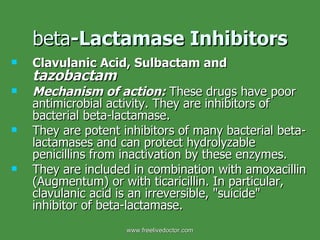 beta -Lactamase Inhibitors Clavulanic Acid, Sulbactam and  tazobactam   Mechanism of action:   These drugs have poor antimicrobial activity. They are inhibitors of bacterial beta-lactamase.  They are potent inhibitors of many bacterial beta-lactamases and can protect hydrolyzable penicillins from inactivation by these enzymes. They are included in combination with amoxacillin (Augmentum) or with ticaricillin. In particular, clavulanic acid is an irreversible, "suicide" inhibitor of beta-lactamase. www.freelivedoctor.com 