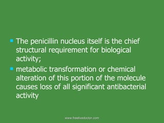 The penicillin nucleus itself is the chief structural requirement for biological activity;  metabolic transformation or chemical alteration of this portion of the molecule causes loss of all significant antibacterial activity www.freelivedoctor.com 