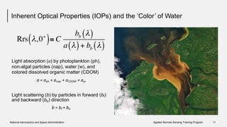 Inherent Optical Properties (IOPs) and the ‘Color’ of Water
Light absorption (a) by photoplankton (ph),
non-algal particles (nap), water (w), and
colored dissolved organic matter (CDOM)
a = aph + anap + aCDOM + aw
Light scattering (b) by particles in forward
and backward (bb) direction
b = bf + bb
(bf)
National Aeronautics and Space Administration Applied Remote Sensing Training Program 11
 