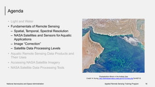 Agenda
•
•
Light and Water
Fundamentals of Remote Sensing
–
–
Spatial, Temporal, Spectral Resolution
NASA Satellites and Sensors for Aquatic
Applications
Image “Correction”
Satellite Data Processing Levels
–
–
• Aquatic Remote Sensing Data Products
Their Uses
Accessing NASA Satellite Imagery
NASA Satellite Data Processing Tools
and
•
•
Phytoplankton Bloom in the Arabian Sea
Credit: N. Kuring, http://earthobservatory.nasa.gov/IOTD/view.php?id=85718
National Aeronautics and Space Administration Applied Remote Sensing Training Program 16
 