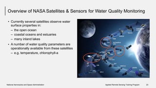Overview of NASA Satellites & Sensors for Water Quality Monitoring
• Currently several satellites observe water
surface properties in:
–
–
–
A
the open ocean
coastal oceans and estuaries
many inland lakes
number of water quality parameters are•
operationally available from these satellites
– e.g. temperature, chlorophyll-a
National Aeronautics and Space Administration Applied Remote Sensing Training Program 23
 