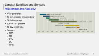 Landsat Satellites and Sensors
http://landsat.gsfc.nasa.gov/
•
•
•
•
•
•
Near-polar orbit
10 a.m. equator crossing
Global coverage
July 1972 – present
time
16 day revisit
Sensors:
time
–
–
–
–
–
MSS
TM
ETM+
OLI
TIRS
National Aeronautics and Space Administration Applied Remote Sensing Training Program 26
 