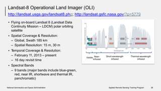 • Spectral Bands
– Bands 1-7, 9: 30m
– Band 8: 15m
Landsat-8 Operational Land Imager (OLI)
http://landsat.usgs.gov/landsat8.php; http://landsat.gsfc.nasa.gov/?p=5779
• Flying on-board Landsat 8 (Landsat Data
Continuity Mission – LDCM) polar orbiting
satellite
Spatial Coverage & Resolution:
– Global, Swath 185 km
– Spatial Resolution: 15 m, 30 m
Temporal Coverage & Resolution:
– February 11, 2013 – present
– 16 day revisit time
Spectral Bands
– 9 bands (major bands include blue-green,
red, near IR, shortwave and thermal IR,
panchromatic)
•
•
•
National Aeronautics and Space Administration Applied Remote Sensing Training Program 28
Visible Near- Short-wavelength Thermal-wavelength
Infrared infrared infrared
 