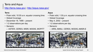 Terra and Aqua
http://terra.nasa.gov/; http://aqua.nasa.gov/
Terra Aqua
•
•
•
•
•
Polar orbit, 10:30 a.m. equator
Global Coverage
December 18, 1999 – present
1-2 observations per day
Sensors:
crossing time •
•
•
•
•
Polar orbit, 1:30 p.m. equator crossing time
Global Coverage
May 4, 2002 – present
1-2 observations per day
Sensors:
– ASTER, CERES, MISR, MODIS, MOPITT – AIRS, AMSU, CERES, MODIS,AMSR-E
National Aeronautics and Space Administration Applied Remote Sensing Training Program 29
 