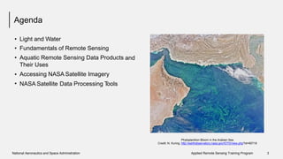 Agenda
•
•
•
Light and Water
Fundamentals of Remote Sensing
Aquatic Remote Sensing Data Products
Their Uses
Accessing NASA Satellite Imagery
and
•
• NASA Satellite Data Processing Tools
Phytoplankton Bloom in the Arabian Sea
Credit: N. Kuring, http://earthobservatory.nasa.gov/IOTD/view.php?id=85718
National Aeronautics and Space Administration Applied Remote Sensing Training Program 3
 