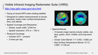 Visible Infrared Imaging Radiometer
http://npp.gsfc.nasa.gov/viirs.html
Suite (VIIRS)
•
•
Flying on-board NPP, polar-orbiting satellite
Designed to collect measurements of clouds,
aerosols, ocean color, surface temperature,
fires, and albedo
Spatial Coverage and Resolution:
– Global, swath width: 3,040 km
•
• Spectral Bands
– Spatial resolution: 375 m
Temporal Coverage
– October 2011 – present
– 2 times per day
– 750 m
– 15 bands (major bands include visible, red,
• blue, green, short, middle, and long-wave
IR)
Ocean Color Bands 1-7: 0.402 - 0.682 μm
Sea Surface Temperature Bands 12-13:
3.660 - 4.128 μm
–
–
National Aeronautics and Space Administration Applied Remote Sensing Training Program 32
 