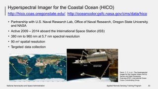 Hyperspectral Imager for the Coastal Ocean (HICO)
http://hico.coas.oregonstate.edu/; http://oceancolor.gsfc.nasa.gov/cms/data/hico
• Partnership with U.S. Naval Research Lab, Office of Naval Research,
and NASA
Oregon State University,
•
•
•
•
Active 2009 – 2014 aboard the International Space Station (ISS)
380 nm to 960 nm at 5.7 nm spectral resolution
m290 spatial resolution
Targeted data collection
Davis, C. O. (n.d.). The Hyperspectral
Imager for the Coastal Ocean (HICO):
Sensor and Data Processing
Overview [PDF]. International Ocean
Colour Coordinating Group.
National Aeronautics and Space Administration Applied Remote Sensing Training Program 33
 