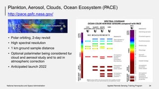 Plankton, Aerosol, Clouds,
http://pace.gsfc.nasa.gov/
Ocean Ecosystem (PACE)
•
•
•
•
Polar orbiting, 2-day revisit
High spectral resolution
1 km ground sample distance
Optional polarimeter being considered for
cloud and aerosol study and
atmospheric correction
Anticipated launch 2022
to aid in
•
National Aeronautics and Space Administration Applied Remote Sensing Training Program 34
 