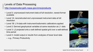 Levels of Data Processing
http://oceancolor.gsfc.nasa.gov/cms/products
• Level 0: unprocessed instrument data at full resolution, rawest format
available
Level 1A: reconstructed and unprocessed instrument data at full
resolution
•
•
•
•
Level
Level
Level
1B: L1A data with instrument/radiometric calibrations applied
2: Derived geophysical variables at same resolution as L1 data
3: L2 projected onto a well defined spatial grid over a well-defined
time period
Level 4: model output or results from analyses of lower level data
– e.g., Primary Productivity
•
National Aeronautics and Space Administration Applied Remote Sensing Training Program 41
 