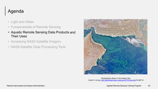 Agenda
•
•
•
Light and Water
Fundamentals of Remote Sensing
Aquatic Remote Sensing Data Products
Their Uses
Accessing NASA Satellite Imagery
and
•
• NASA Satellite Data Processing Tools
Phytoplankton Bloom in the Arabian Sea
Credit: N. Kuring, http://earthobservatory.nasa.gov/IOTD/view.php?id=85718
National Aeronautics and Space Administration Applied Remote Sensing Training Program 44
 