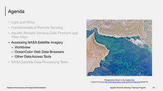 Agenda
•
•
•
Light and Water
Fundamentals of Remote Sensing
Aquatic Remote Sensing Data Products
Their Uses
Accessing NASA Satellite Imagery
and
•
–
–
–
Worldview
OceanColor Web Data Browsers
Other Data Access Tools
• NASA Satellite Data Processing Tools
Phytoplankton Bloom in the Arabian Sea
Credit: N. Kuring, http://earthobservatory.nasa.gov/IOTD/view.php?id=85718
National Aeronautics and Space Administration Applied Remote Sensing Training Program 51
 
