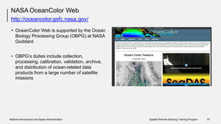NASA OceanColor Web
http://oceancolor.gsfc.nasa.gov/
• OceanColor Web is supported by the Ocean
Biology Processing Group (OBPG) at NASA
Goddard
• OBPG’s duties include collection,
processing, calibration, validation, archive,
and distribution of ocean-related data
products from
missions
a large number of satellite
National Aeronautics and Space Administration Applied Remote Sensing Training Program 57
 