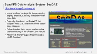 SeaWiFS Data Analysis System (SeaDAS)
http://seadas.gsfc.nasa.gov/
• Image analysis package for the processing,
display, analysis, & quality control of ocean
color data
Originally developed for SeaWiFS, but
supports most U.S. and international ocean
color missions
Online tutorials, help pages, and an active
user community in the Ocean Color Forum
•
•
• Attentive & friendly support
NASA Goddard
team based at
National Aeronautics and Space Administration Applied Remote Sensing Training Program 58
 