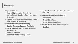 Summary
• Light and Water
– How light propagates through the
atmosphere and water column, and back
to sensor
• Aquatic Remote Sensing Data Products
Their Uses
Accessing NASA Satellite Imagery
and
•
–
–
–
Worldview
OceanColor Web
Other Data Access Tools
– Constituents of the water column
inherent optical properties
Fundamentals of Remote Sensing
and their
•
• NASA Satellite Data Processing Tools
–
–
Spatial, Temporal, Spectral Resolution
NASA Satellites and Sensors for Aquatic
Applications
Image “Correction”
Satellite Data Processing Levels
– SeaDAS
–
–
National Aeronautics and Space Administration Applied Remote Sensing Training Program 61
 