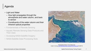 Agenda
• Light and Water
– How light propagates through the
atmosphere and water column, and back
to sensor
– Constituents of the water column and their
inherent optical properties
Fundamentals of Remote Sensing•
• Aquatic Remote Sensing Data Products
Their Uses
Accessing NASA Satellite Imagery
NASA Satellite Data Processing Tools
and
•
•
Phytoplankton Bloom in the Arabian Sea
Credit: N. Kuring, http://earthobservatory.nasa.gov/IOTD/view.php?id=85718
National Aeronautics and Space Administration Applied Remote Sensing Training Program 7
 