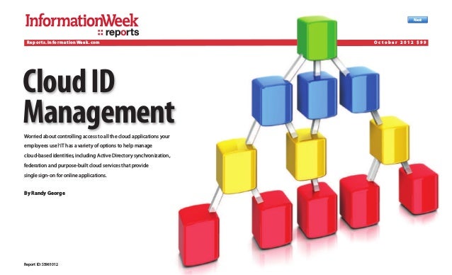 Report ID:S5981012
Next
reports
CloudID
Management
Worried about controlling access to all the cloud applications your
employees use? IT has a variety of options to help manage
cloud-based identities,including Active Directory synchronization,
federation and purpose-built cloud services that provide
single sign-on for online applications.
By Randy George
Reports.InformationWeek.com O c t o b e r 2 0 1 2 $ 9 9
 