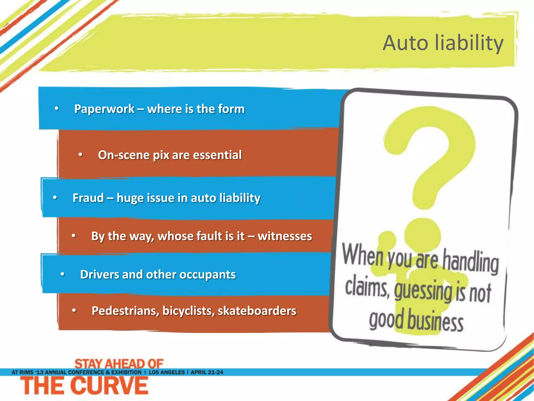 Auto liability
• Paperwork – where is the form
• Pedestrians, bicyclists, skateboarders
• On-scene pix are essential
• Fraud – huge issue in auto liability
• By the way, whose fault is it – witnesses
• Drivers and other occupants
 