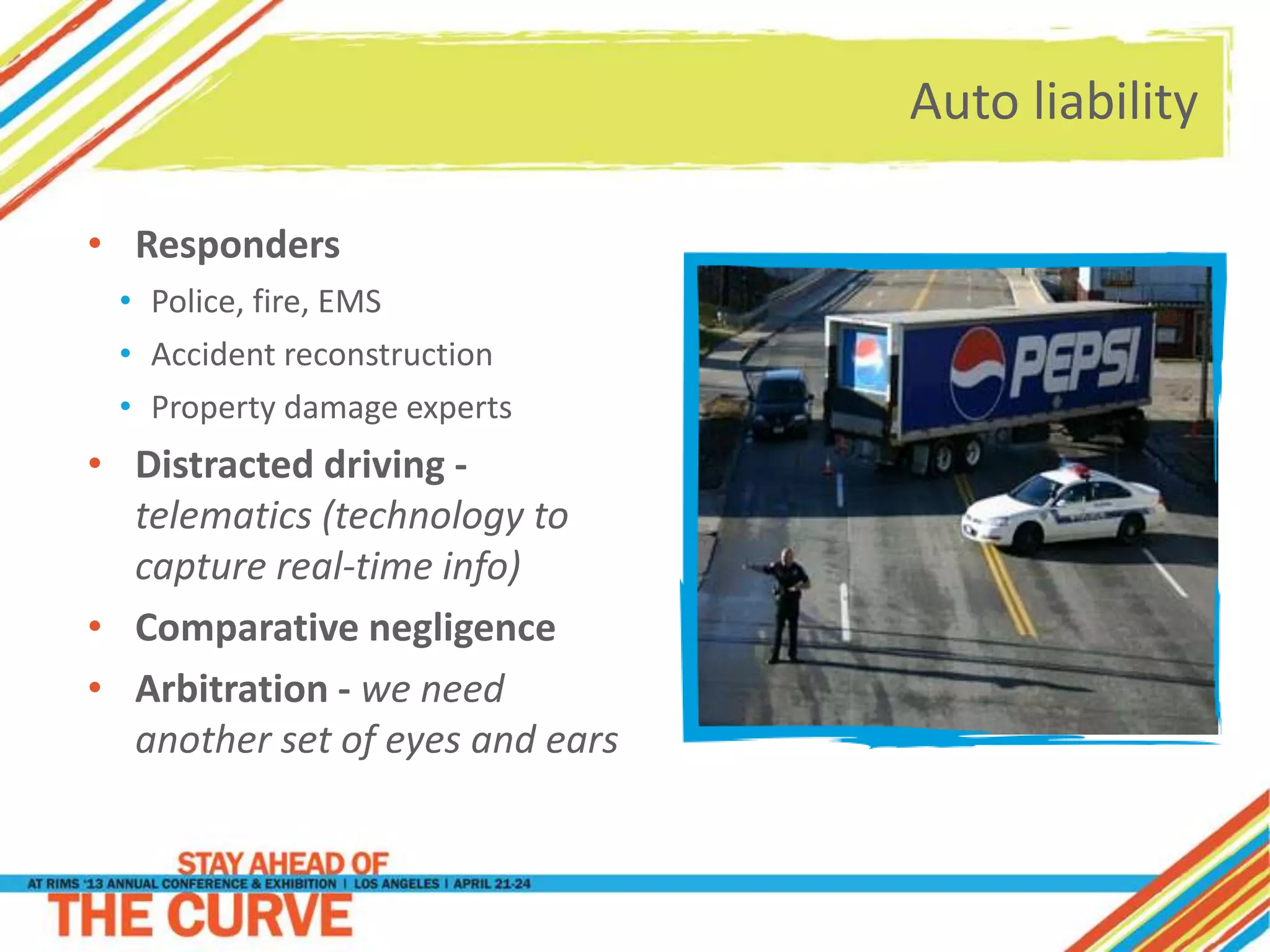 Auto liability
• Responders
• Police, fire, EMS
• Accident reconstruction
• Property damage experts
• Distracted driving -
telematics (technology to
capture real-time info)
• Comparative negligence
• Arbitration - we need
another set of eyes and ears
 