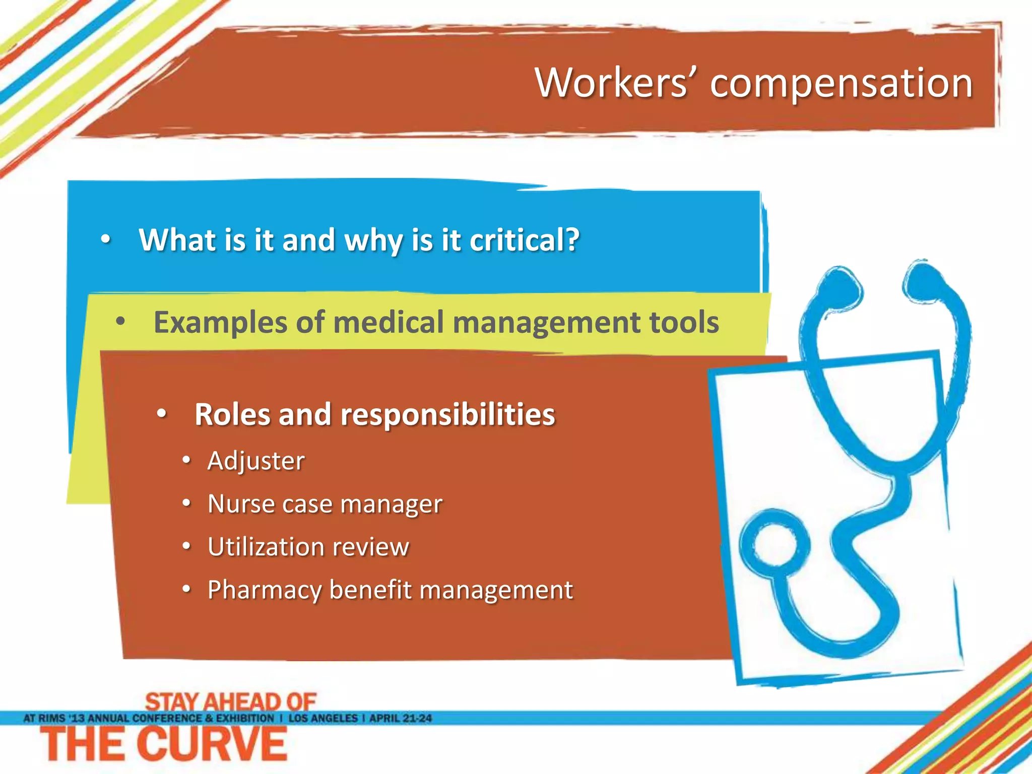 Workers’ compensation
• Roles and responsibilities
• Adjuster
• Nurse case manager
• Utilization review
• Pharmacy benefit management
• What is it and why is it critical?
• Examples of medical management tools
 
