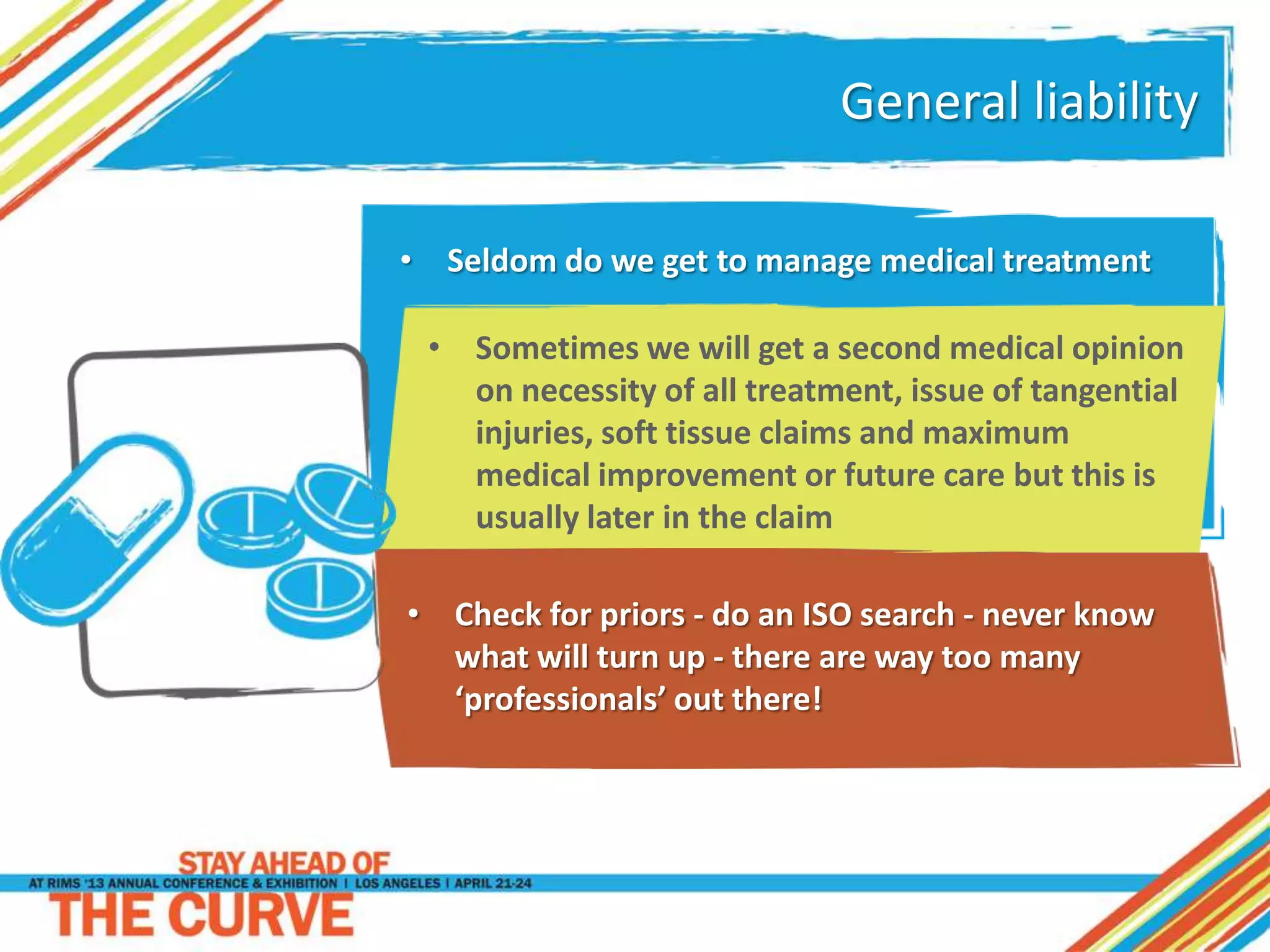 General liability
• Sometimes we will get a second medical opinion
on necessity of all treatment, issue of tangential
injuries, soft tissue claims and maximum
medical improvement or future care but this is
usually later in the claim
• Check for priors - do an ISO search - never know
what will turn up - there are way too many
‘professionals’ out there!
• Seldom do we get to manage medical treatment
 